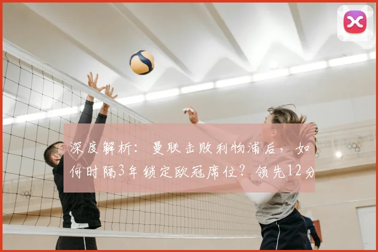深度解析:曼联击败利物浦后,如何时隔3年锁定欧冠席位?领先12分优势全解读
