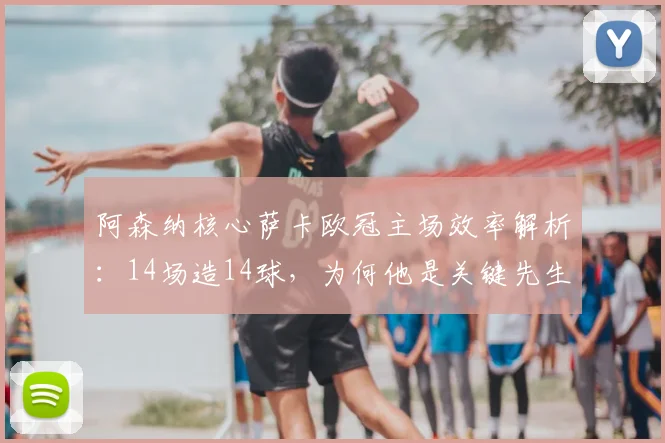 阿森纳核心萨卡欧冠主场效率解析:14场造14球,为何他是关键先生?