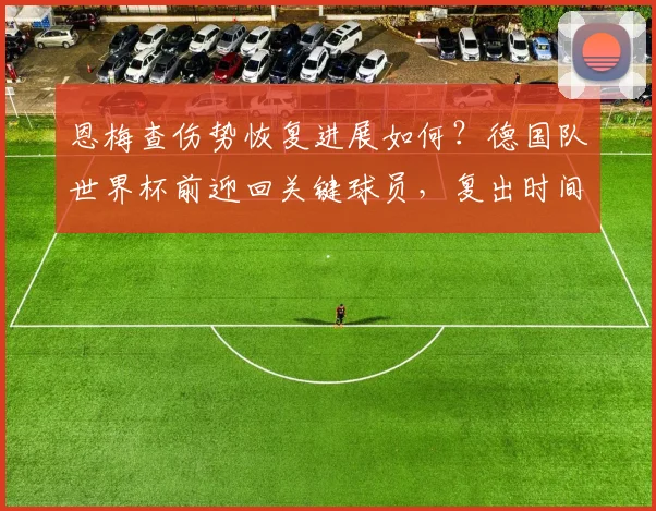 恩梅查伤势恢复进展如何?德国队世界杯前迎回关键球员,复出时间与训练情况详解