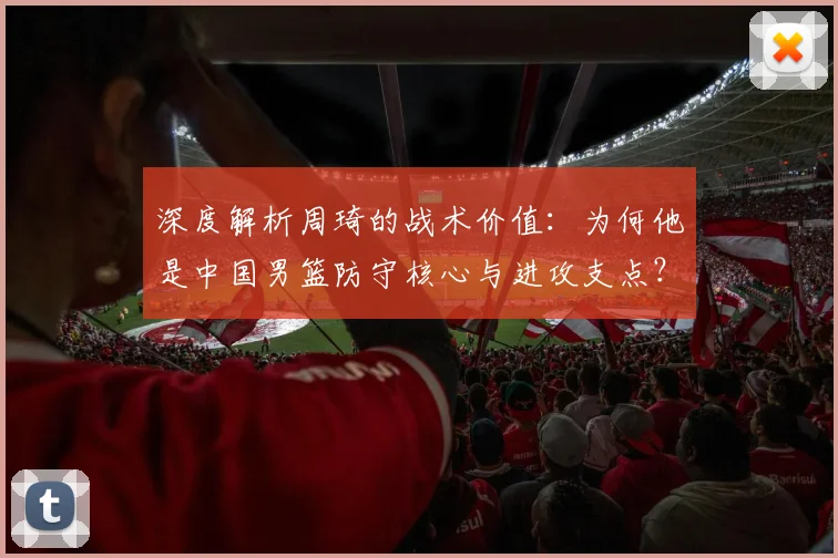 深度解析周琦的战术价值：为何他是中国男篮防守核心与进攻支点？