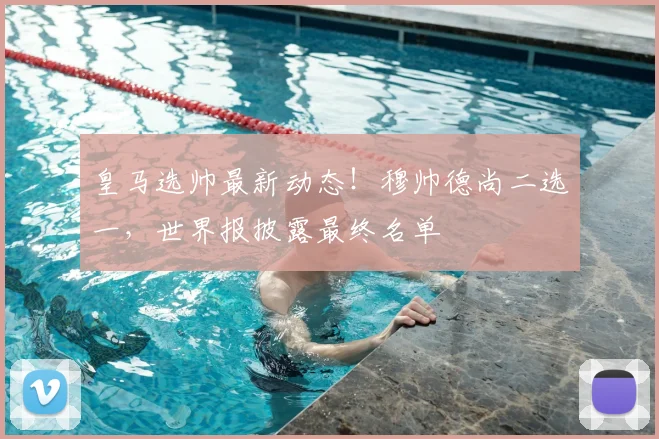 皇马选帅最新动态！穆帅德尚二选一，世界报披露最终名单