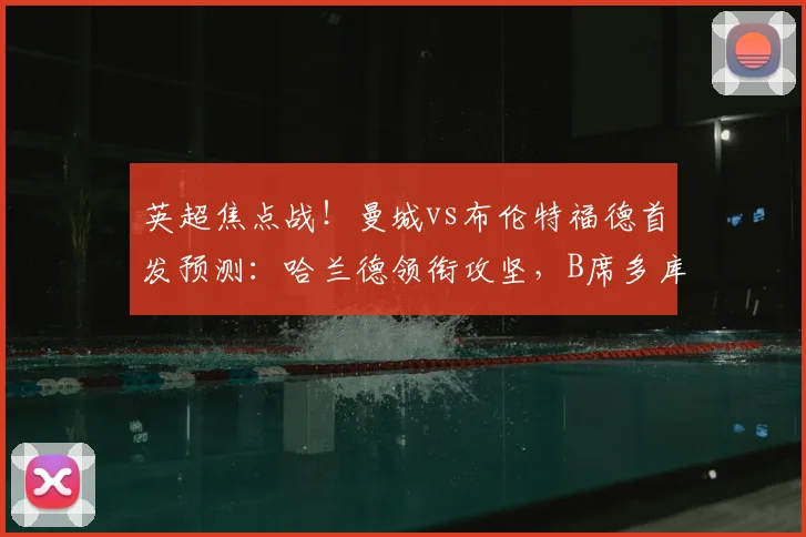 英超焦点战!曼城vs布伦特福德首发预测:哈兰德领衔攻坚,B席多库状态成关键,布伦特福德防线迎考验