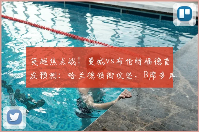 英超焦点战！曼城vs布伦特福德首发预测：哈兰德领衔攻坚，B席多库状态成关键，布伦特福德防线迎考验