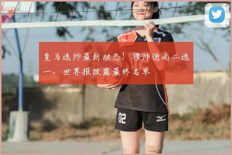 皇马选帅最新动态！穆帅德尚二选一，世界报披露最终名单