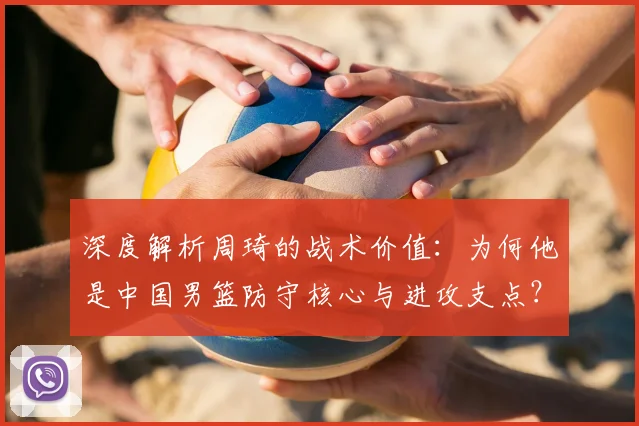 深度解析周琦的战术价值：为何他是中国男篮防守核心与进攻支点？