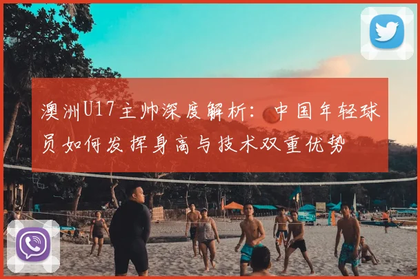 澳洲U17主帅深度解析：中国年轻球员如何发挥身高与技术双重优势