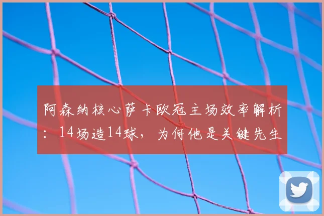 阿森纳核心萨卡欧冠主场效率解析：14场造14球，为何他是关键先生？